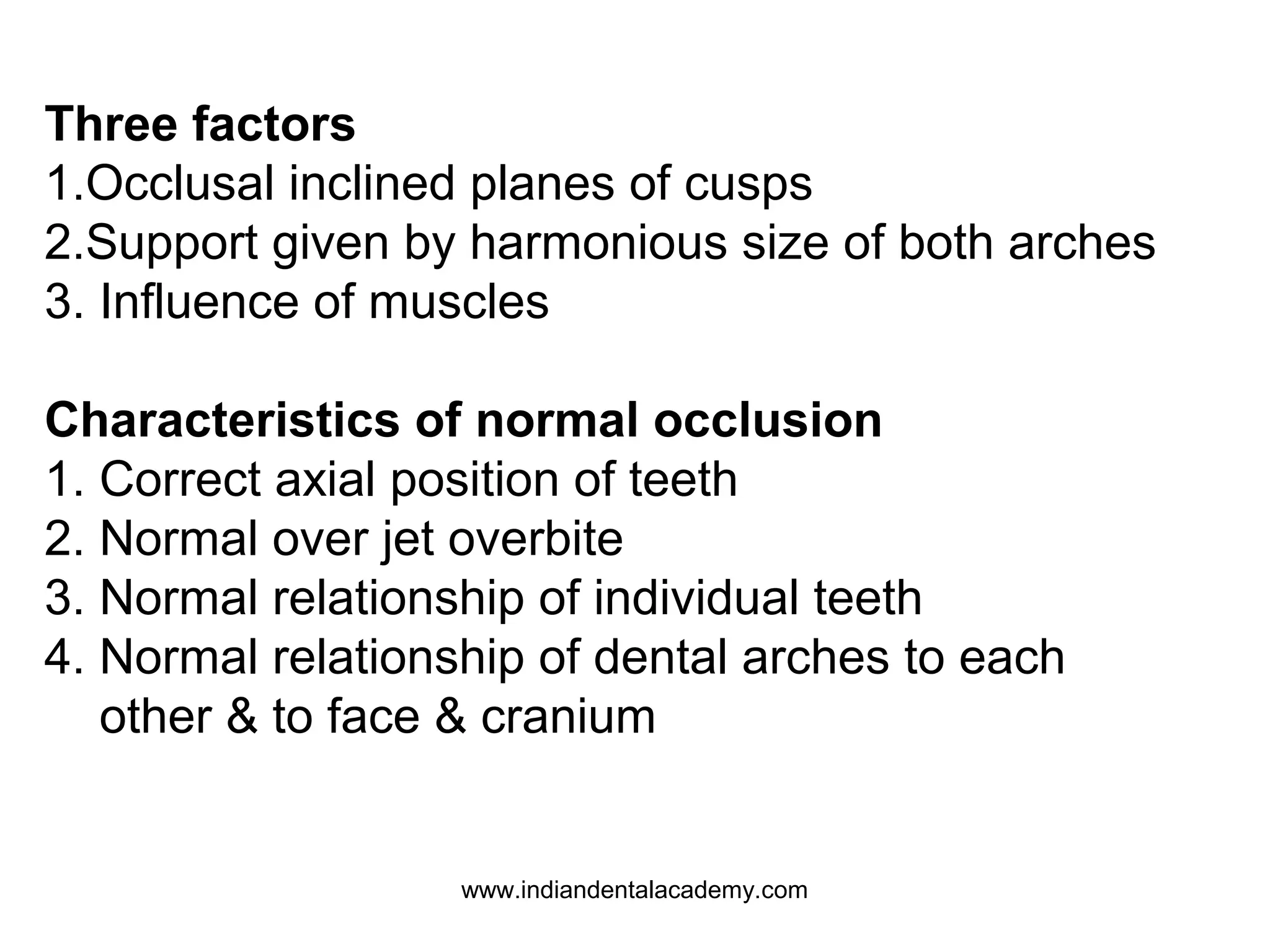 Three factors
1.Occlusal inclined planes of cusps
2.Support given by harmonious size of both arches
3. Influence of muscles
Characteristics of normal occlusion
1. Correct axial position of teeth
2. Normal over jet overbite
3. Normal relationship of individual teeth
4. Normal relationship of dental arches to each
other & to face & cranium

www.indiandentalacademy.com

 