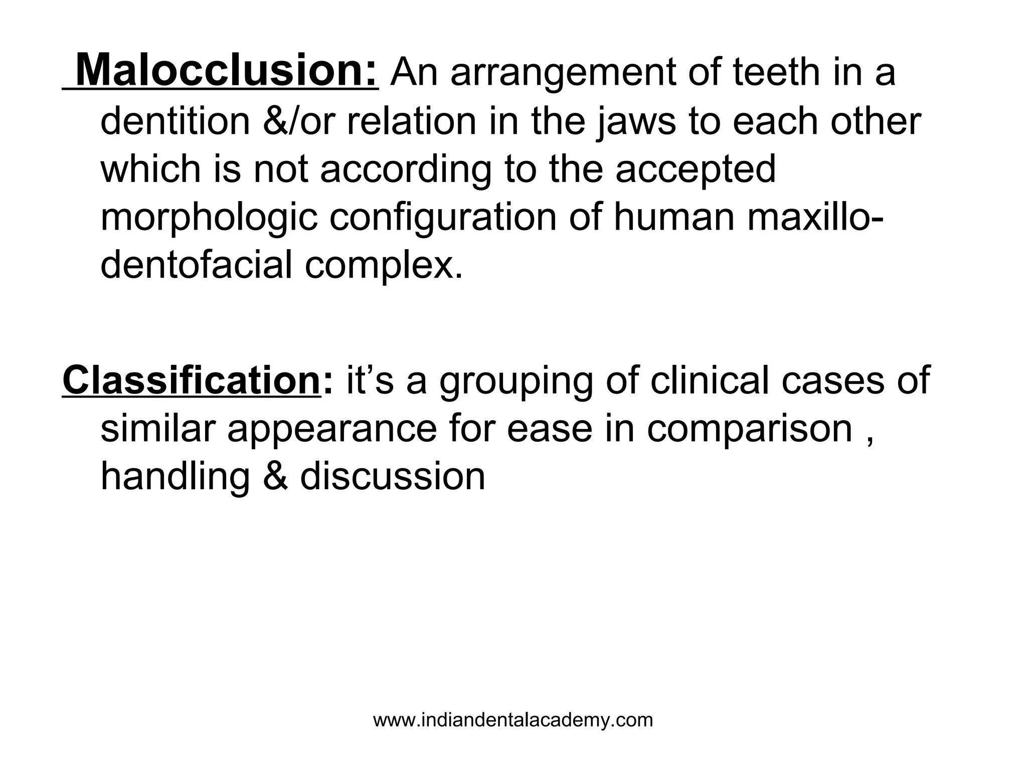 Malocclusion: An arrangement of teeth in a
dentition &/or relation in the jaws to each other
which is not according to the accepted
morphologic configuration of human maxillodentofacial complex.
Classification: it’s a grouping of clinical cases of
similar appearance for ease in comparison ,
handling & discussion

www.indiandentalacademy.com

 