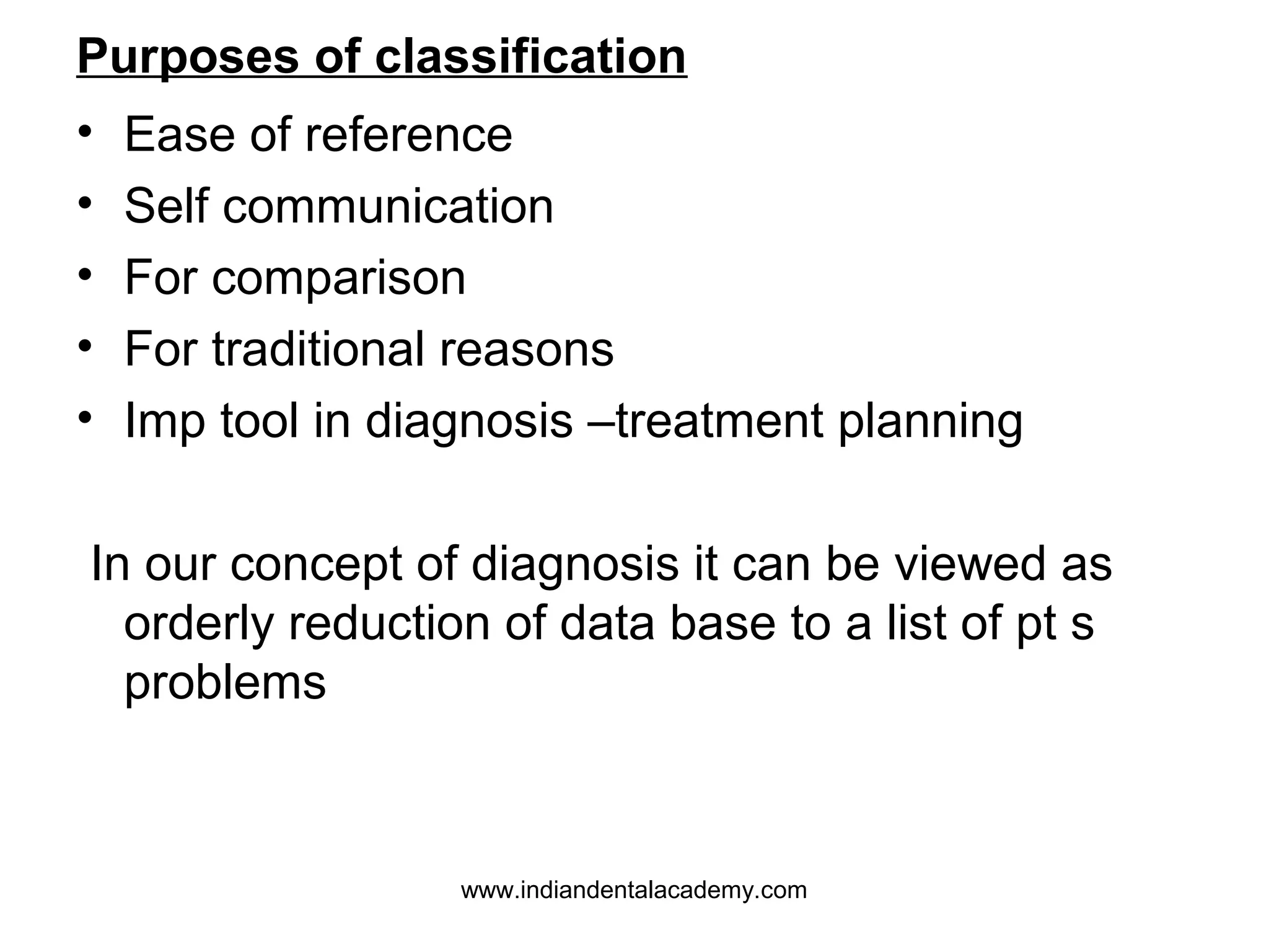 Purposes of classification
•
•
•
•
•

Ease of reference
Self communication
For comparison
For traditional reasons
Imp tool in diagnosis –treatment planning

In our concept of diagnosis it can be viewed as
orderly reduction of data base to a list of pt s
problems

www.indiandentalacademy.com

 