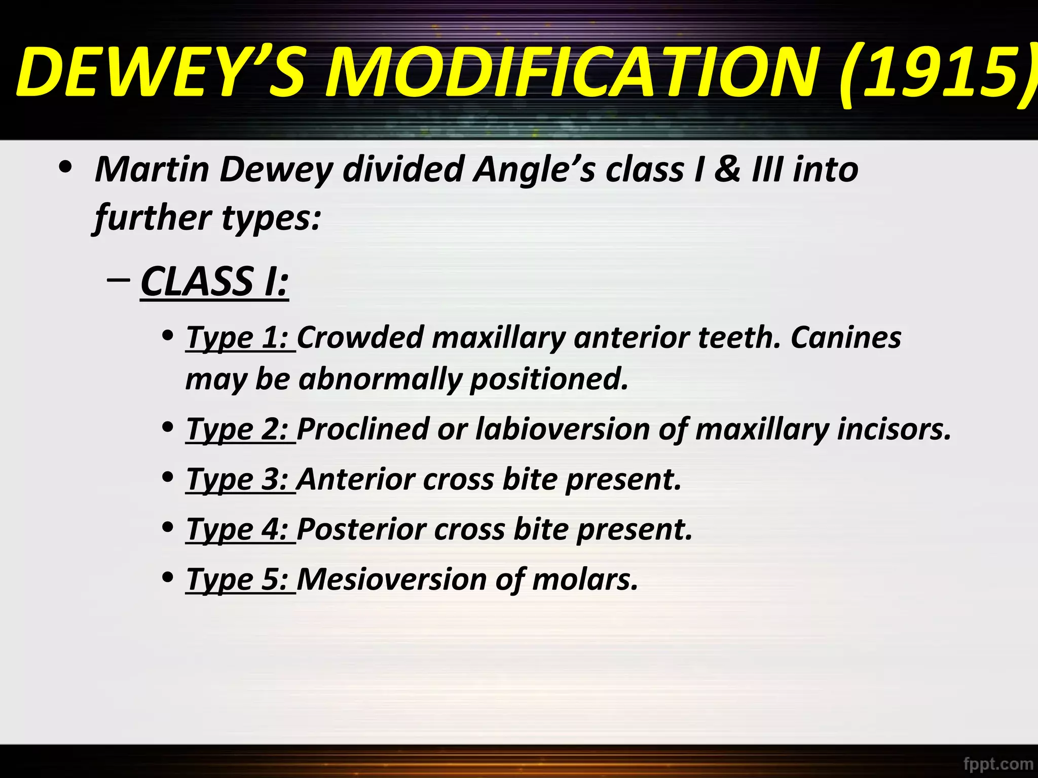 DEWEY’S MODIFICATION (1915)
• Martin Dewey divided Angle’s class I & III into
further types:

– CLASS I:
• Type 1: Crowded maxillary anterior teeth. Canines
may be abnormally positioned.
• Type 2: Proclined or labioversion of maxillary incisors.
• Type 3: Anterior cross bite present.
• Type 4: Posterior cross bite present.
• Type 5: Mesioversion of molars.

 