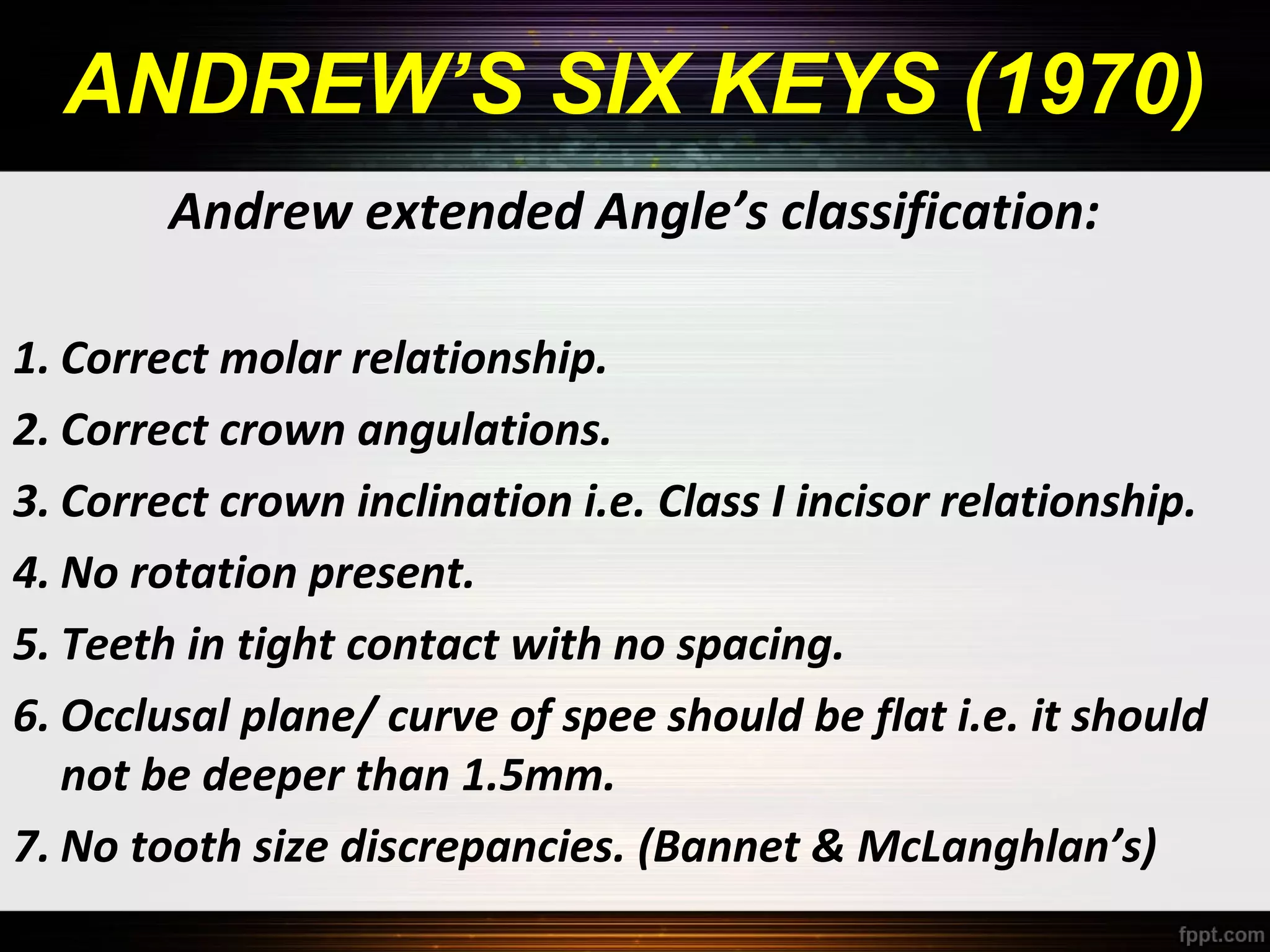 ANDREW’S SIX KEYS (1970)
Andrew extended Angle’s classification:
1. Correct molar relationship.
2. Correct crown angulations.
3. Correct crown inclination i.e. Class I incisor relationship.
4. No rotation present.
5. Teeth in tight contact with no spacing.
6. Occlusal plane/ curve of spee should be flat i.e. it should
not be deeper than 1.5mm.
7. No tooth size discrepancies. (Bannet & McLanghlan’s)

 