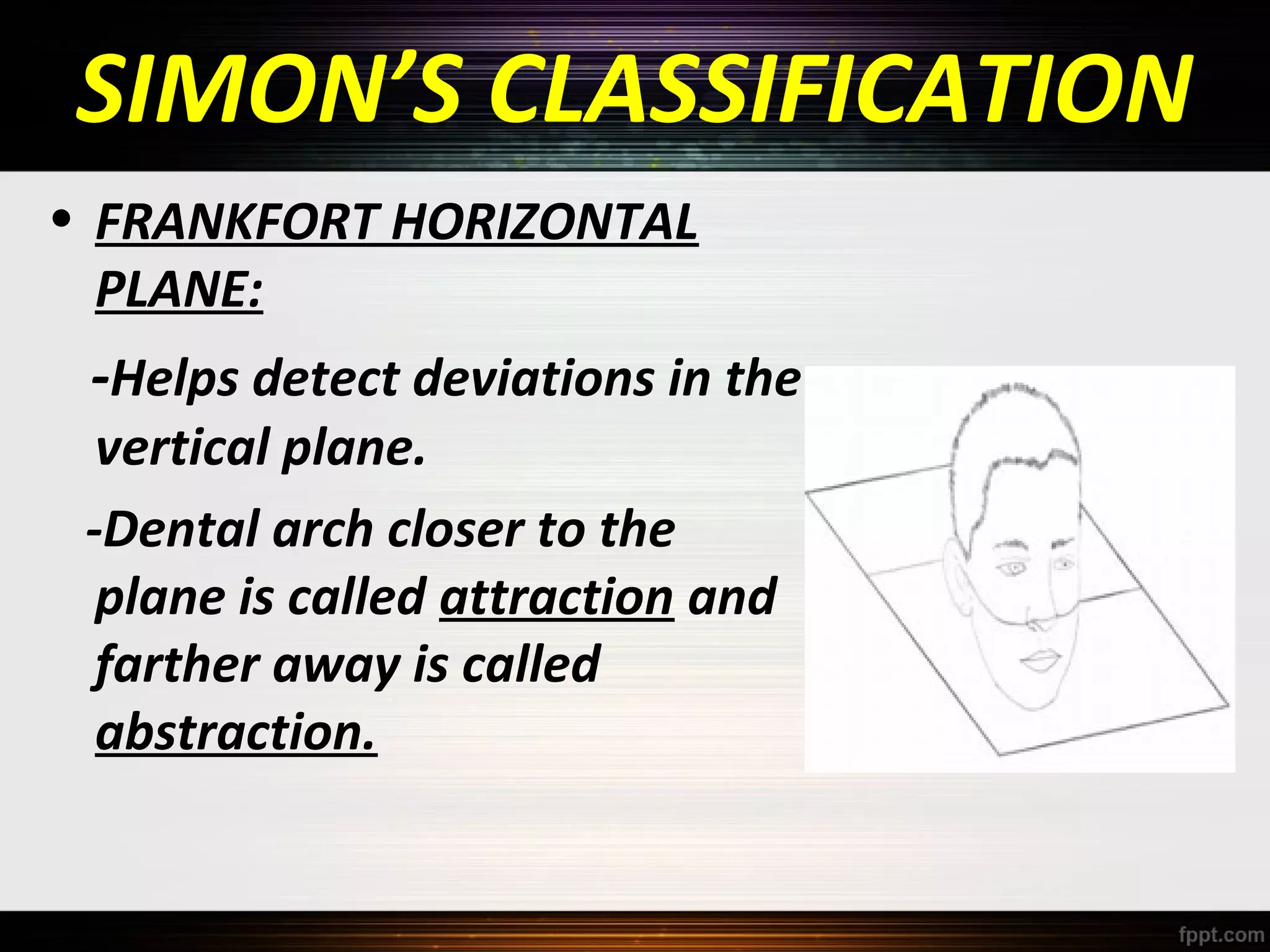 SIMON’S CLASSIFICATION
• FRANKFORT HORIZONTAL
PLANE:

-Helps detect deviations in the

vertical plane.
-Dental arch closer to the
plane is called attraction and
farther away is called
abstraction.

 