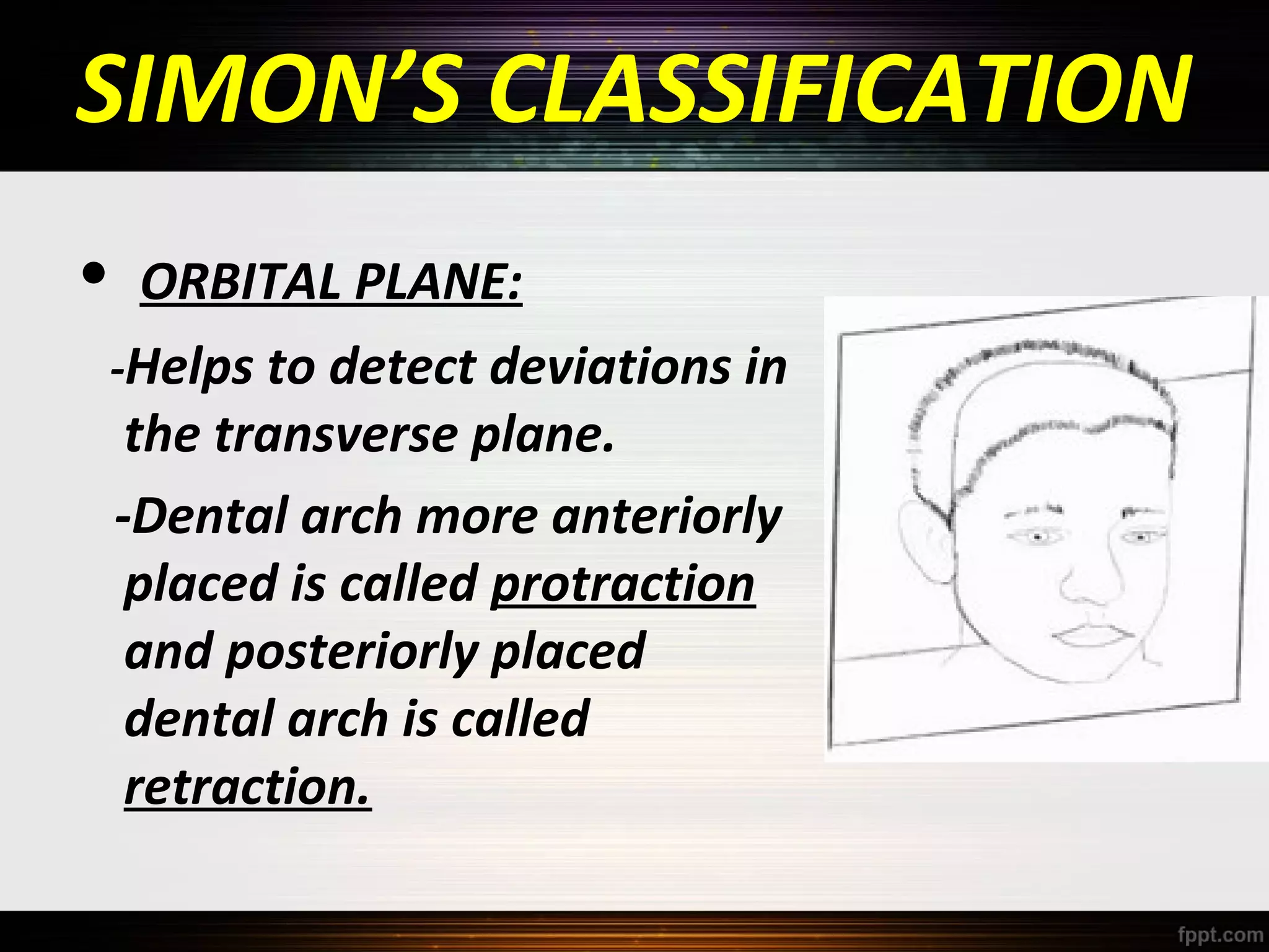 SIMON’S CLASSIFICATION
•

ORBITAL PLANE:
-Helps to detect deviations in
the transverse plane.
-Dental arch more anteriorly
placed is called protraction
and posteriorly placed
dental arch is called
retraction.

 