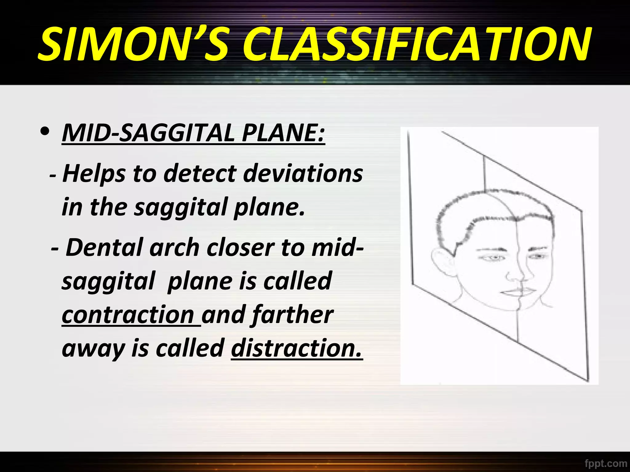 SIMON’S CLASSIFICATION
• MID-SAGGITAL PLANE:
- Helps to detect deviations
in the saggital plane.
- Dental arch closer to midsaggital plane is called
contraction and farther
away is called distraction.

 