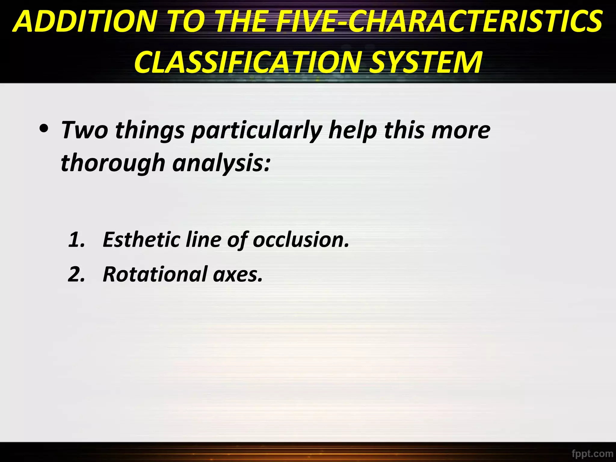 ADDITION TO THE FIVE-CHARACTERISTICS
CLASSIFICATION SYSTEM
• Two things particularly help this more
thorough analysis:
1. Esthetic line of occlusion.
2. Rotational axes.

 