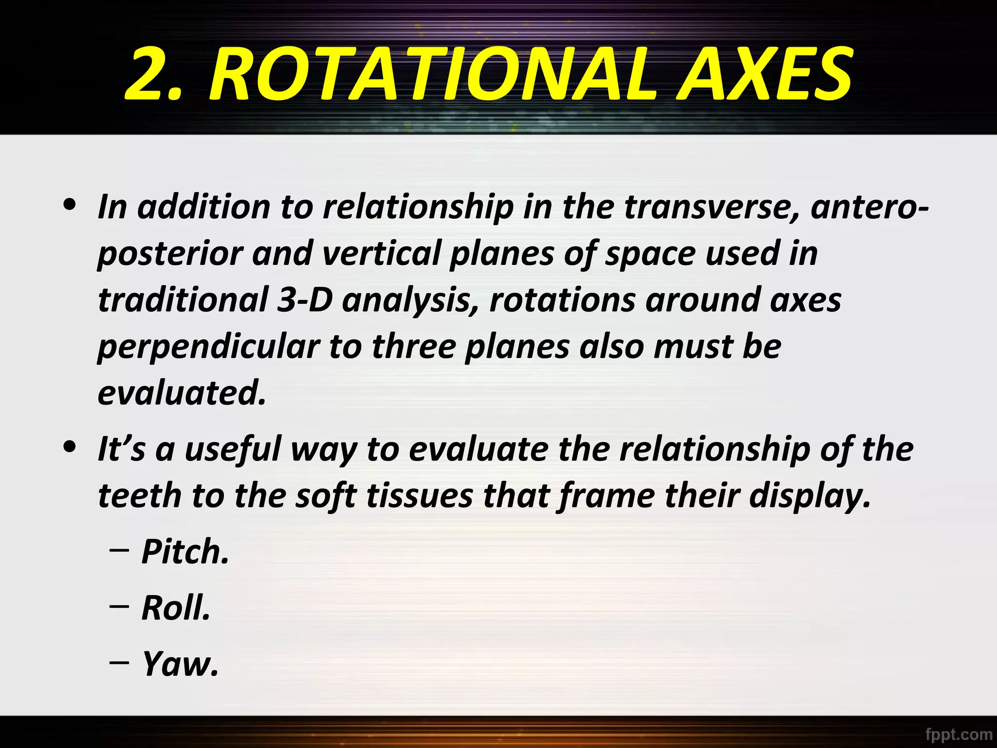 2. ROTATIONAL AXES
• In addition to relationship in the transverse, anteroposterior and vertical planes of space used in
traditional 3-D analysis, rotations around axes
perpendicular to three planes also must be
evaluated.
• It’s a useful way to evaluate the relationship of the
teeth to the soft tissues that frame their display.
– Pitch.
– Roll.
– Yaw.

 