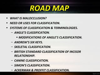 ROAD MAP
• WHAT IS MALOCCLUSION?
• NEED OR USES FOR CLASSIFICATION.
• SYSTEMS OF CLASSIFICATION & TERMINOLOGIES.
– ANGLE’S CLASSIFICATION.
• MODIFICATIONS OF ANGLE’S CLASSIFICATION.
– ANDREW’S SIX KEYS.
– SKELETAL CLASSIFICATION.
– BRITISH STANDARD CLASSIFICATION OF INCISOR
RELATIONSHIP.
– CANINE CLASSIFICATION.
– SIMON’S CLASSIFICATION.
– ACKERMAN & PROFFIT CLASSIFICATION.

 