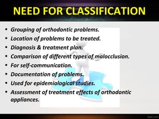 NEED FOR CLASSIFICATION
•
•
•
•
•
•
•
•

Grouping of orthodontic problems.
Location of problems to be treated.
Diagnosis & treatment plan.
Comparison of different types of malocclusion.
For self-communication.
Documentation of problems.
Used for epidemiological studies.
Assessment of treatment effects of orthodontic
appliances.

 