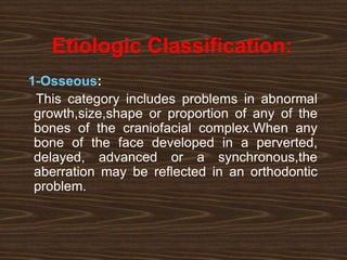 Etiologic Classification:
1-Osseous:
This category includes problems in abnormal
growth,size,shape or proportion of any of the
bones of the craniofacial complex.When any
bone of the face developed in a perverted,
delayed, advanced or a synchronous,the
aberration may be reflected in an orthodontic
problem.
 