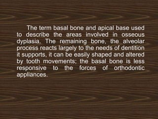 The term basal bone and apical base used
to describe the areas involved in osseous
dyplasia. The remaining bone, the alveolar
process reacts largely to the needs of dentition
it supports, it can be easily shaped and altered
by tooth movements; the basal bone is less
responsive to the forces of orthodontic
appliances.
 