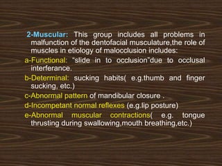2-Muscular: This group includes all problems in
malfunction of the dentofacial musculature,the role of
muscles in etiology of malocclusion includes:
a-Functional: “slide in to occlusion”due to occlusal
interferance.
b-Determinal: sucking habits( e.g.thumb and finger
sucking, etc.)
c-Abnormal pattern of mandibular closure .
d-Incompetant normal reflexes (e.g.lip posture)
e-Abnormal muscular contractions( e.g. tongue
thrusting during swallowing,mouth breathing,etc.)
 