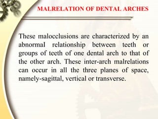 MALRELATION OF DENTAL ARCHES
These malocclusions are characterized by an
abnormaI relationship between teeth or
groups of teeth of one dental arch to that of
the other arch. These inter-arch malrelations
can occur in all the three planes of space,
namely-sagittal, vertical or transverse.
 