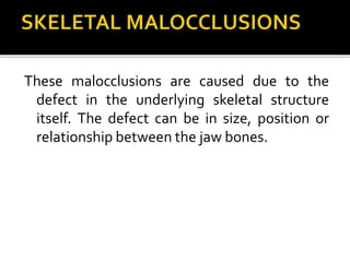 These malocclusions are caused due to the
defect in the underlying skeletal structure
itself. The defect can be in size, position or
relationship between the jaw bones.
 