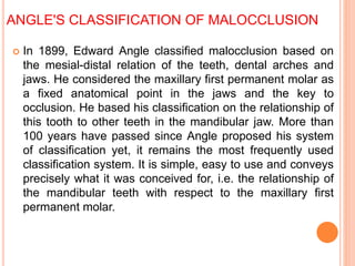 ANGLE'S CLASSIFICATION OF MALOCCLUSION
 In 1899, Edward Angle classified malocclusion based on
the mesial-distal relation of the teeth, dental arches and
jaws. He considered the maxillary first permanent molar as
a fixed anatomical point in the jaws and the key to
occlusion. He based his classification on the relationship of
this tooth to other teeth in the mandibular jaw. More than
100 years have passed since Angle proposed his system
of classification yet, it remains the most frequently used
classification system. It is simple, easy to use and conveys
precisely what it was conceived for, i.e. the relationship of
the mandibular teeth with respect to the maxillary first
permanent molar.
 