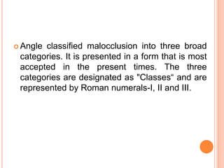  Angle classified malocclusion into three broad
categories. It is presented in a form that is most
accepted in the present times. The three
categories are designated as "Classes“ and are
represented by Roman numerals-I, II and III.
 