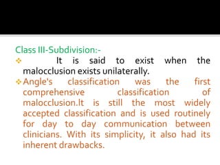 Class III-Subdivision:-
 It is said to exist when the
malocclusion exists unilaterally.
Angle's classification was the first
comprehensive classification of
malocclusion.lt is still the most widely
accepted classification and is used routinely
for day to day communication between
clinicians. With its simplicity, it also had its
inherent drawbacks.
 
