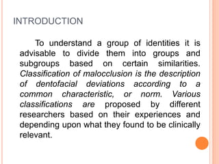 INTRODUCTION
To understand a group of identities it is
advisable to divide them into groups and
subgroups based on certain similarities.
Classification of malocclusion is the description
of dentofacial deviations according to a
common characteristic, or norm. Various
classifications are proposed by different
researchers based on their experiences and
depending upon what they found to be clinically
relevant.
 