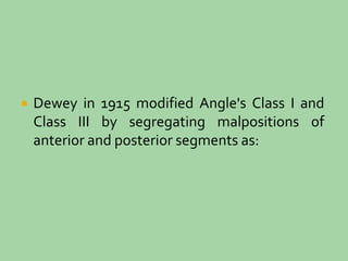  Dewey in 1915 modified Angle's Class I and
Class III by segregating malpositions of
anterior and posterior segments as:
 