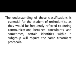 The understanding of these classifications is
essential for the student of orthodontics as
they would be frequently referred to during
communications between consultants and
sometimes, certain identities within a
subgroup will require the same treatment
protocols.
 