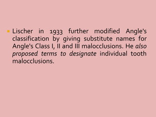  Lischer in 1933 further modified Angle's
classification by giving substitute names for
Angle's Class I, II and III malocclusions. He also
proposed terms to designate individual tooth
malocclusions.
 