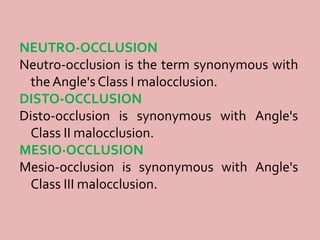 NEUTRO-OCCLUSION
Neutro-occlusion is the term synonymous with
the Angle's Class I malocclusion.
DISTO-OCCLUSION
Disto-occlusion is synonymous with Angle's
Class II malocclusion.
MESIO·OCCLUSION
Mesio-occlusion is synonymous with Angle's
Class III malocclusion.
 