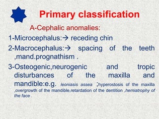 Primary classification
A-Cephalic anomalies:
1-Microcephalus: receding chin
2-Macrocephalus: spacing of the teeth
,mand.prognathism .
3-Osteogenic,neurogenic and tropic
disturbances of the maxilla and
mandible:e.g. leoniasis assea ;hyperostosis of the maxilla
,overgrowth of the mandible,retardation of the dentition ,hemiatrophy of
the face .
 