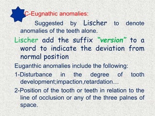 C-Eugnathic anomalies:
Suggested by Lischer to denote
anomalies of the teeth alone.
Lischer add the suffix “version” to a
word to indicate the deviation from
normal position
Euganthic anomalies include the following:
1-Disturbance in the degree of tooth
development;impaction,retardation…
2-Position of the tooth or teeth in relation to the
line of occlusion or any of the three palnes of
space.
 
