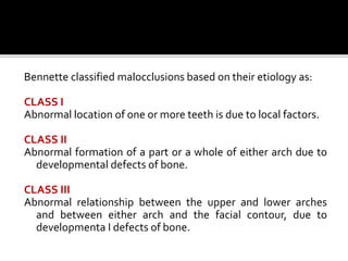 Bennette classified malocclusions based on their etiology as:
CLASS I
Abnormal location of one or more teeth is due to local factors.
CLASS II
Abnormal formation of a part or a whole of either arch due to
developmental defects of bone.
CLASS III
Abnormal relationship between the upper and lower arches
and between either arch and the facial contour, due to
developmenta I defects of bone.
 