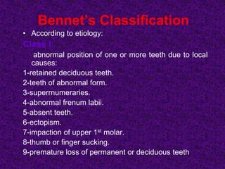 Bennet’s Classification
• According to etiology:
Class I:
abnormal position of one or more teeth due to local
causes:
1-retained deciduous teeth.
2-teeth of abnormal form.
3-superrnumeraries.
4-abnormal frenum labii.
5-absent teeth.
6-ectopism.
7-impaction of upper 1st molar.
8-thumb or finger sucking.
9-premature loss of permanent or deciduous teeth
 