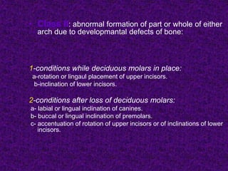 • Class II: abnormal formation of part or whole of either
arch due to developmantal defects of bone:
1-conditions while deciduous molars in place:
a-rotation or lingaul placement of upper incisors.
b-inclination of lower incisors.
2-conditions after loss of deciduous molars:
a- labial or lingual inclination of canines.
b- buccal or lingual inclination of premolars.
c- accentuation of rotation of upper incisors or of inclinations of lower
incisors.
 