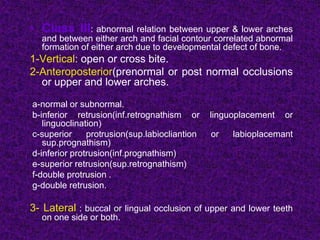 • Class III: abnormal relation between upper & lower arches
and between either arch and facial contour correlated abnormal
formation of either arch due to developmental defect of bone.
1-Vertical: open or cross bite.
2-Anteroposterior(prenormal or post normal occlusions
or upper and lower arches.
a-normal or subnormal.
b-inferior retrusion(inf.retrognathism or linguoplacement or
linguoclination)
c-superior protrusion(sup.labiocliantion or labioplacemant
sup.prognathism)
d-inferior protrusion(inf.prognathism)
e-superior retrusion(sup.retrognathism)
f-double protrusion .
g-double retrusion.
3- Lateral : buccal or lingual occlusion of upper and lower teeth
on one side or both.
 