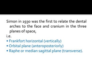 Simon in 1930 was the first to relate the dental
arches to the face and cranium in the three
planes of space,
i.e.
• Frankfort horizontal (vertically)
• Orbital plane (anteroposteriorly)
• Raphe or median sagittal plane (transverse).
 