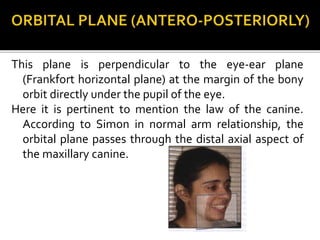 This plane is perpendicular to the eye-ear plane
(Frankfort horizontal plane) at the margin of the bony
orbit directly under the pupil of the eye.
Here it is pertinent to mention the law of the canine.
According to Simon in normal arm relationship, the
orbital plane passes through the distal axial aspect of
the maxillary canine.
 