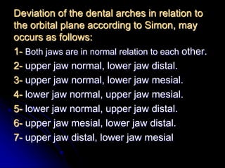 Deviation of the dental arches in relation to
the orbital plane according to Simon, may
occurs as follows:
1- Both jaws are in normal relation to each other.
2- upper jaw normal, lower jaw distal.
3- upper jaw normal, lower jaw mesial.
4- lower jaw normal, upper jaw mesial.
5- lower jaw normal, upper jaw distal.
6- upper jaw mesial, lower jaw distal.
7- upper jaw distal, lower jaw mesial
 