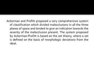 Ackerman and Profitt proposed a very comprehensive system
of classification which divided malocclusions in all the three
planes of space and tended to give an indication towards the
severity of the malocclusion present. The system proposed
by Ackerman-Profitt is based on the set theory, where a set
is defined on the basis of morphologic deviations from the
ideal.
 