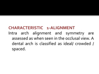 CHARACTERISTIC 1-ALIGNMENT
Intra arch alignment and symmetry are
assessed as when seen in the occlusal view. A
dental arch is classified as ideal/ crowded /
spaced.
 