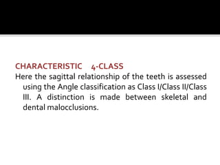 CHARACTERISTIC 4-CLASS
Here the sagittal relationship of the teeth is assessed
using the Angle classification as Class I/Class II/Class
III. A distinction is made between skeletal and
dental malocclusions.
 
