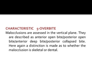 CHARACTERISTIC 5-OVERBITE
Malocclusions are assessed in the vertical plane. They
are described as anterior open bite/posterior open
bite/anterior deep bite/posterior collapsed bite.
Here again a distinction is made as to whether the
malocclusion is skeletal or dental.
 