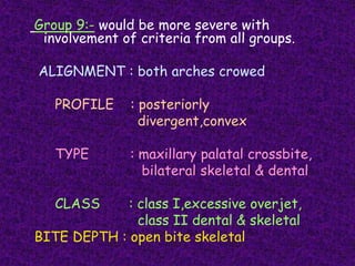 Group 9:- would be more severe with
involvement of criteria from all groups.
ALIGNMENT : both arches crowed
PROFILE : posteriorly
divergent,convex
TYPE : maxillary palatal crossbite,
bilateral skeletal & dental
CLASS : class I,excessive overjet,
class II dental & skeletal
BITE DEPTH : open bite skeletal
 
