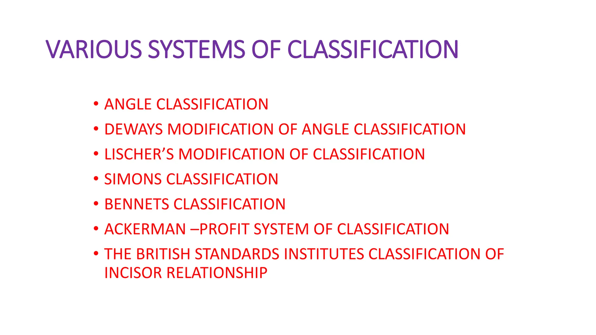 VARIOUS SYSTEMS OF CLASSIFICATION
• ANGLE CLASSIFICATION
• DEWAYS MODIFICATION OF ANGLE CLASSIFICATION
• LISCHER’S MODIFICATION OF CLASSIFICATION
• SIMONS CLASSIFICATION
• BENNETS CLASSIFICATION
• ACKERMAN –PROFIT SYSTEM OF CLASSIFICATION
• THE BRITISH STANDARDS INSTITUTES CLASSIFICATION OF
INCISOR RELATIONSHIP
 