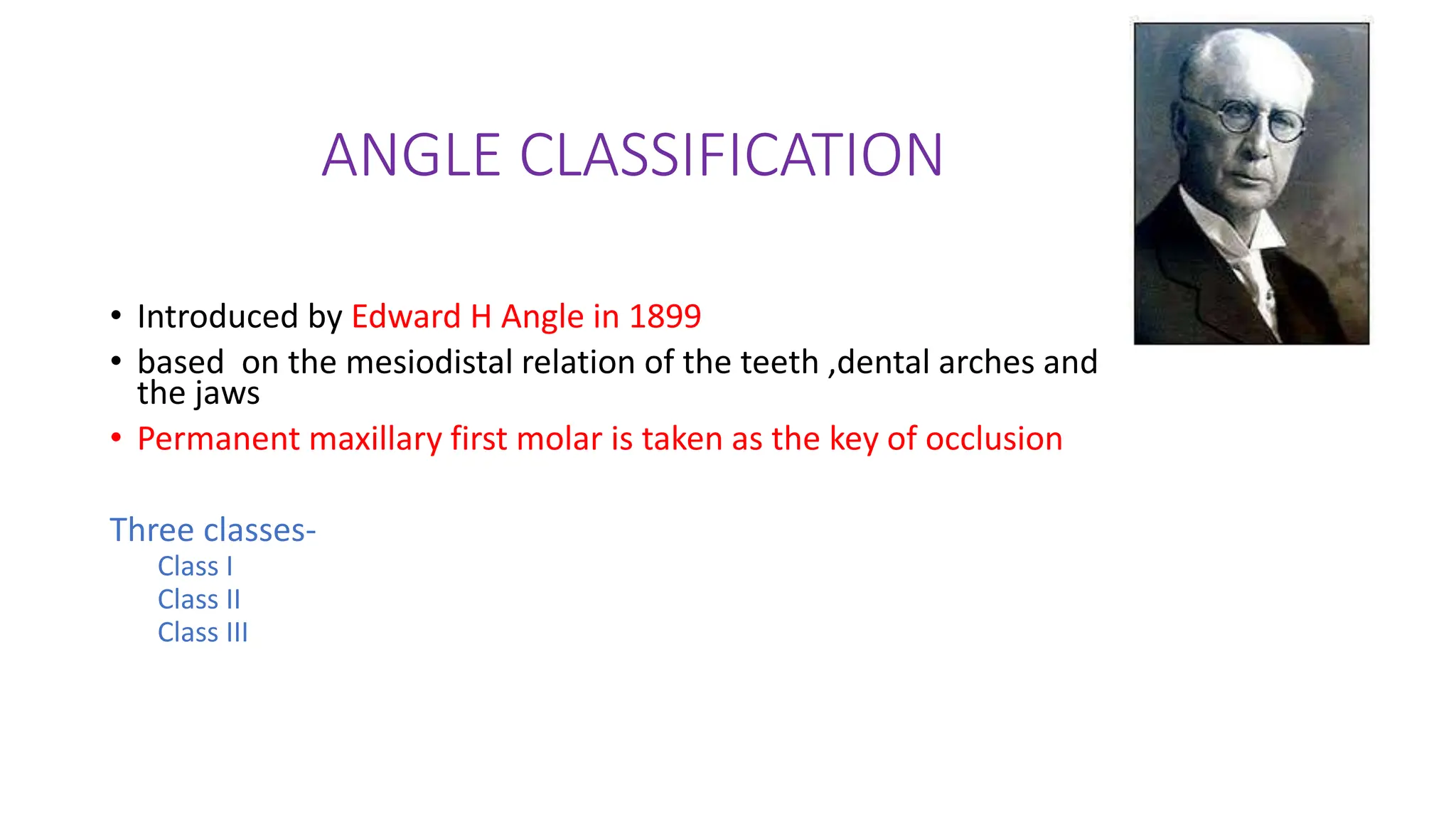 ANGLE CLASSIFICATION
• Introduced by Edward H Angle in 1899
• based on the mesiodistal relation of the teeth ,dental arches and
the jaws
• Permanent maxillary first molar is taken as the key of occlusion
Three classes-
Class I
Class II
Class III
 