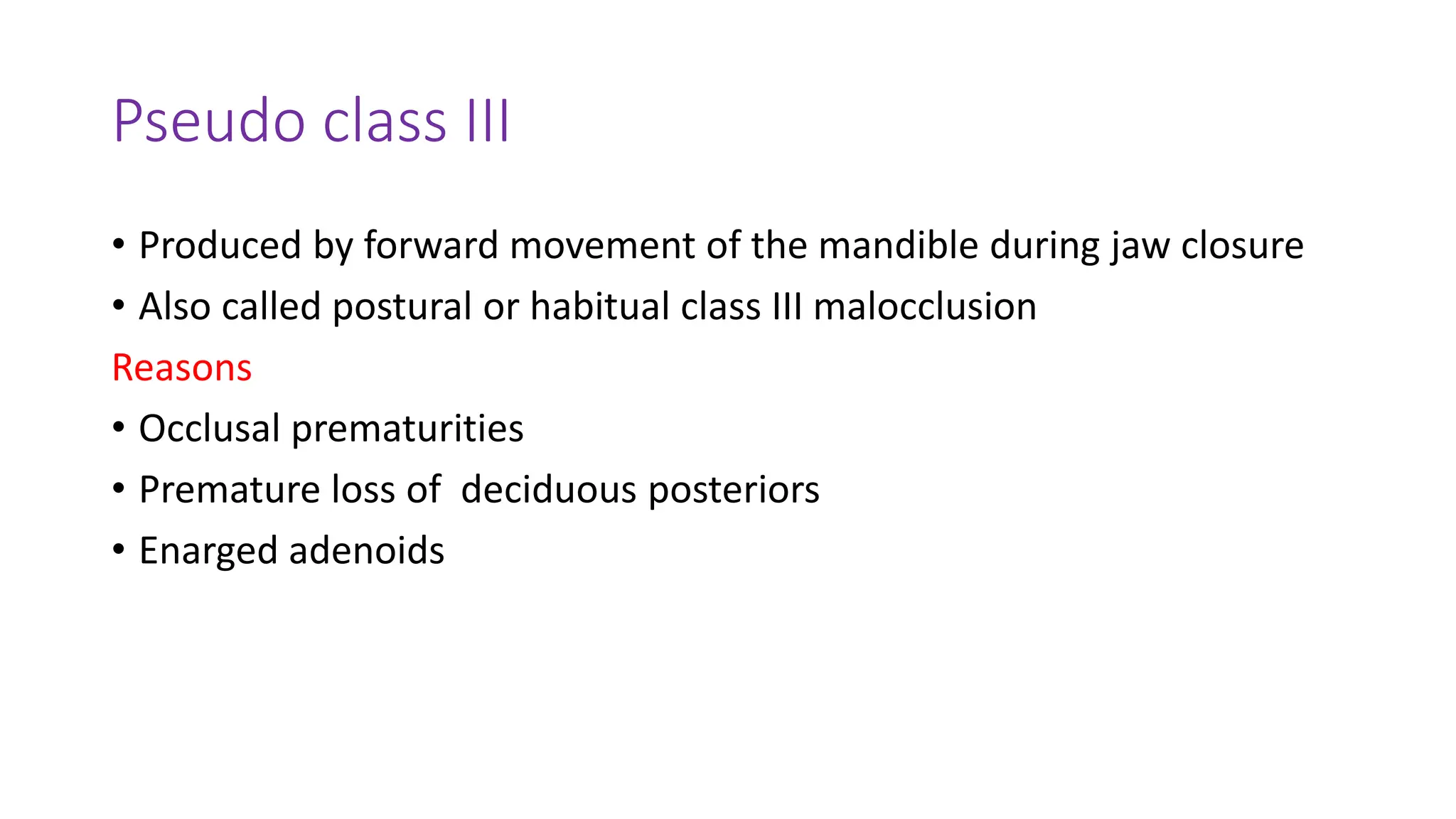 Pseudo class III
• Produced by forward movement of the mandible during jaw closure
• Also called postural or habitual class III malocclusion
Reasons
• Occlusal prematurities
• Premature loss of deciduous posteriors
• Enarged adenoids
 