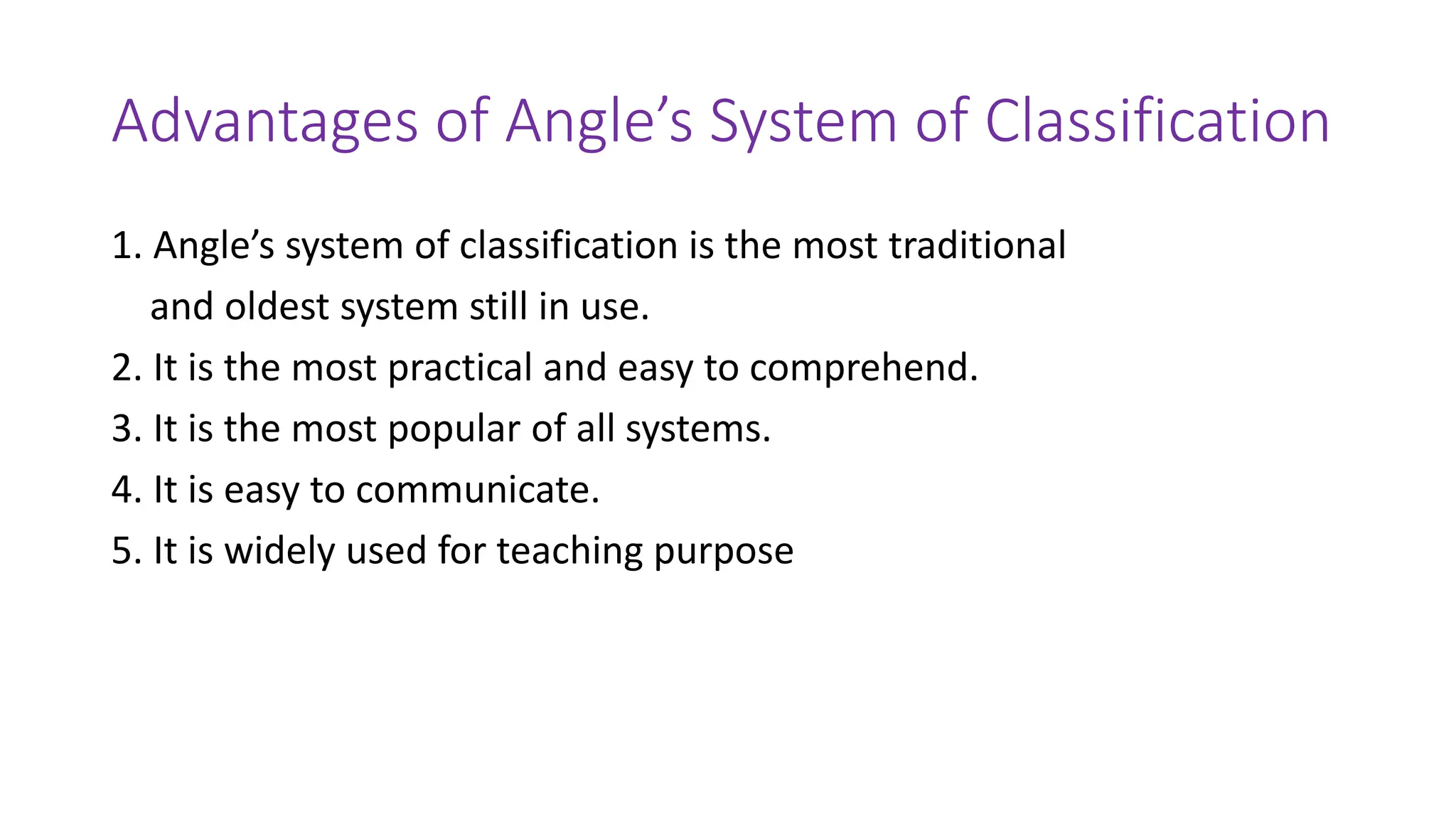 Advantages of Angle’s System of Classification
1. Angle’s system of classification is the most traditional
and oldest system still in use.
2. It is the most practical and easy to comprehend.
3. It is the most popular of all systems.
4. It is easy to communicate.
5. It is widely used for teaching purpose
 