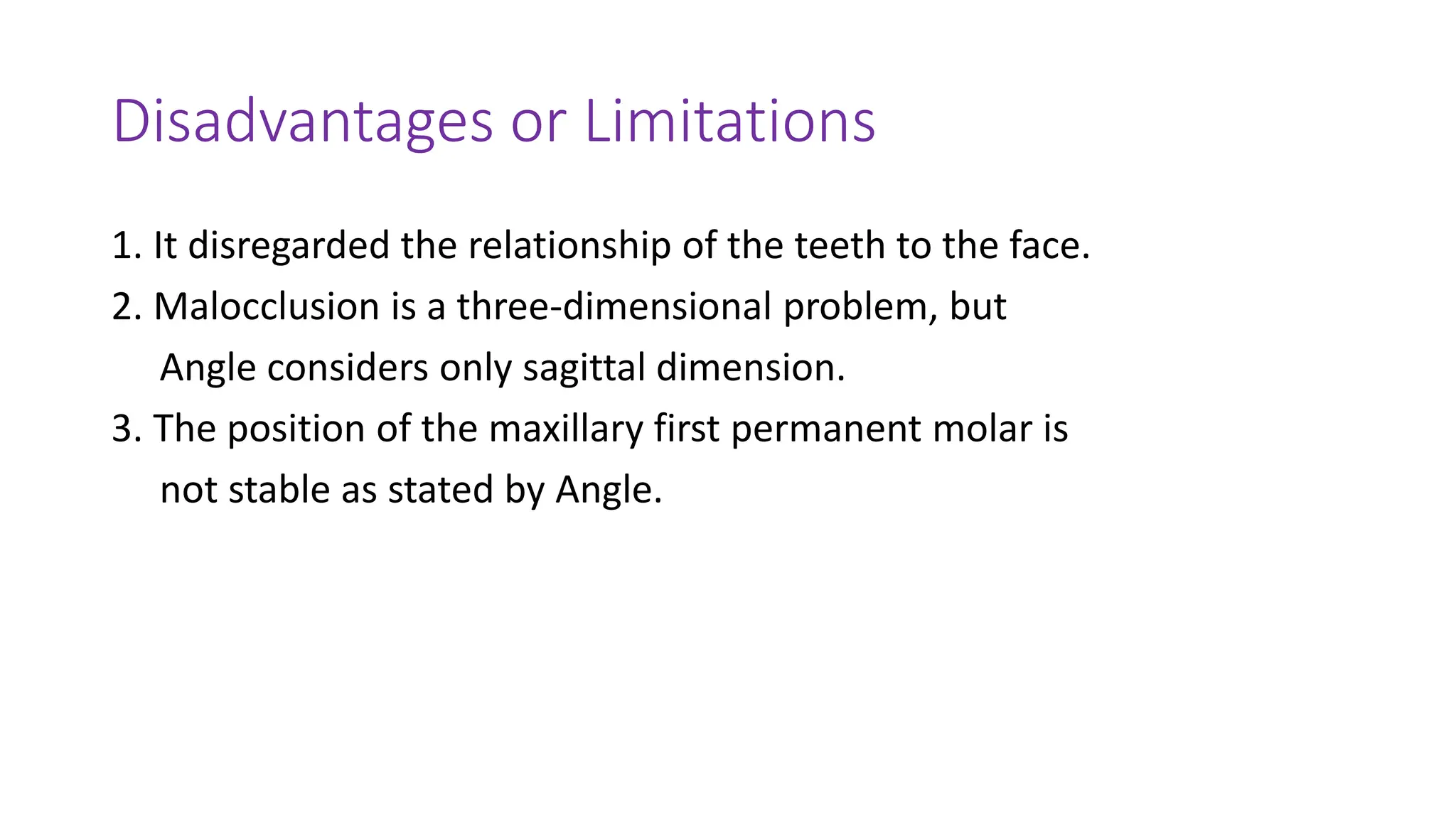 Disadvantages or Limitations
1. It disregarded the relationship of the teeth to the face.
2. Malocclusion is a three-dimensional problem, but
Angle considers only sagittal dimension.
3. The position of the maxillary first permanent molar is
not stable as stated by Angle.
 