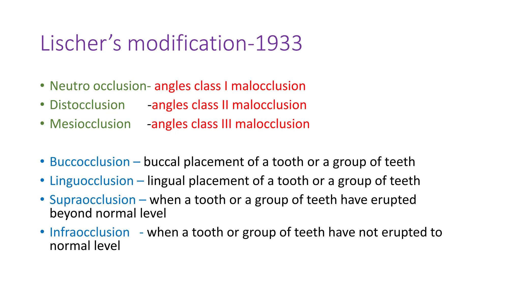 Lischer’s modification-1933
• Neutro occlusion- angles class I malocclusion
• Distocclusion -angles class II malocclusion
• Mesiocclusion -angles class III malocclusion
• Buccocclusion – buccal placement of a tooth or a group of teeth
• Linguocclusion – lingual placement of a tooth or a group of teeth
• Supraocclusion – when a tooth or a group of teeth have erupted
beyond normal level
• Infraocclusion - when a tooth or group of teeth have not erupted to
normal level
 