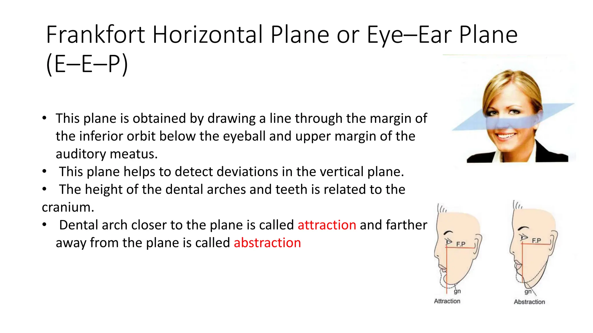 Frankfort Horizontal Plane or Eye–Ear Plane
(E–E–P)
• This plane is obtained by drawing a line through the margin of
the inferior orbit below the eyeball and upper margin of the
auditory meatus.
• This plane helps to detect deviations in the vertical plane.
• The height of the dental arches and teeth is related to the
cranium.
• Dental arch closer to the plane is called attraction and farther
away from the plane is called abstraction
 