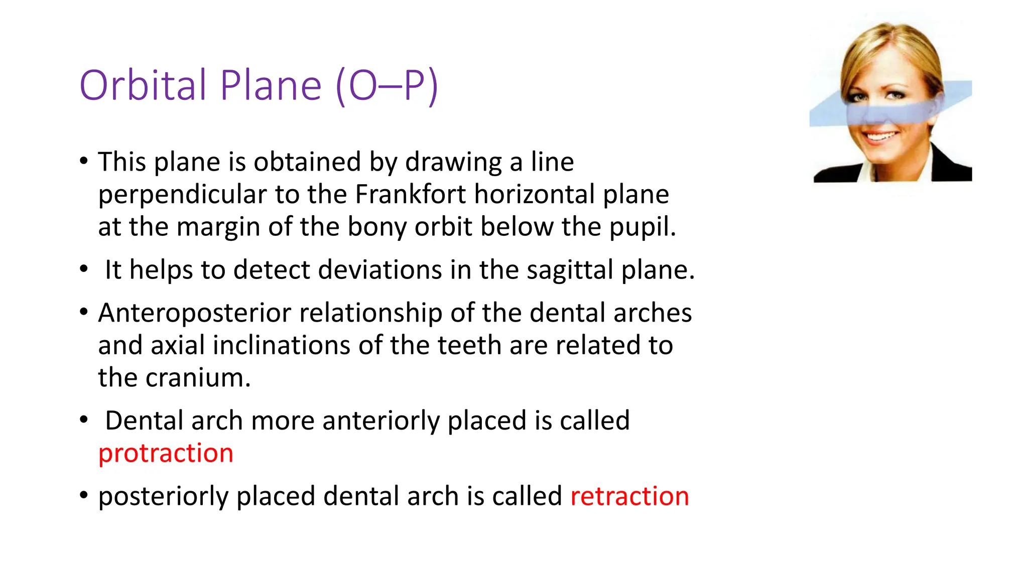 Orbital Plane (O–P)
• This plane is obtained by drawing a line
perpendicular to the Frankfort horizontal plane
at the margin of the bony orbit below the pupil.
• It helps to detect deviations in the sagittal plane.
• Anteroposterior relationship of the dental arches
and axial inclinations of the teeth are related to
the cranium.
• Dental arch more anteriorly placed is called
protraction
• posteriorly placed dental arch is called retraction
 