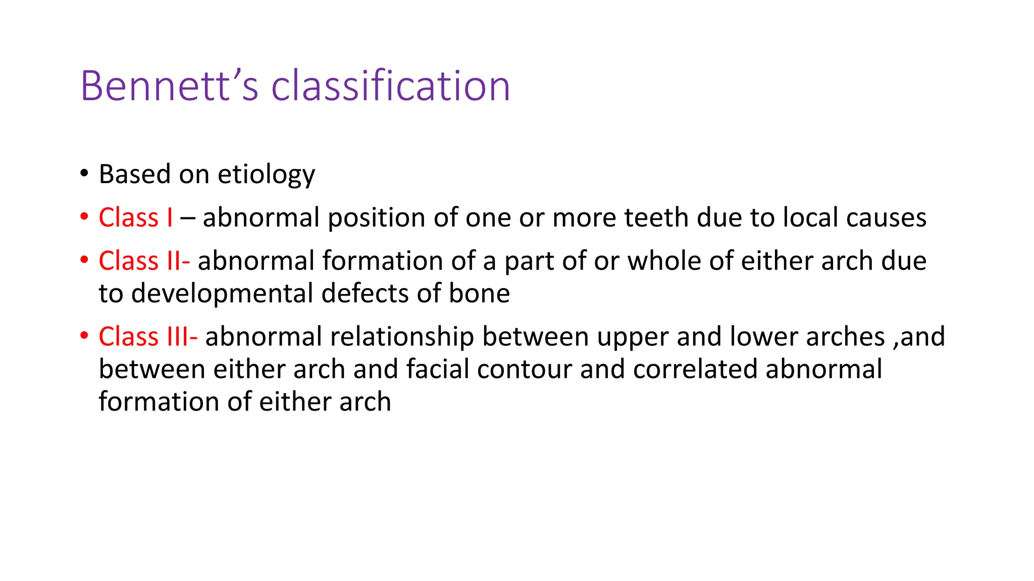 Bennett’s classification
• Based on etiology
• Class I – abnormal position of one or more teeth due to local causes
• Class II- abnormal formation of a part of or whole of either arch due
to developmental defects of bone
• Class III- abnormal relationship between upper and lower arches ,and
between either arch and facial contour and correlated abnormal
formation of either arch
 