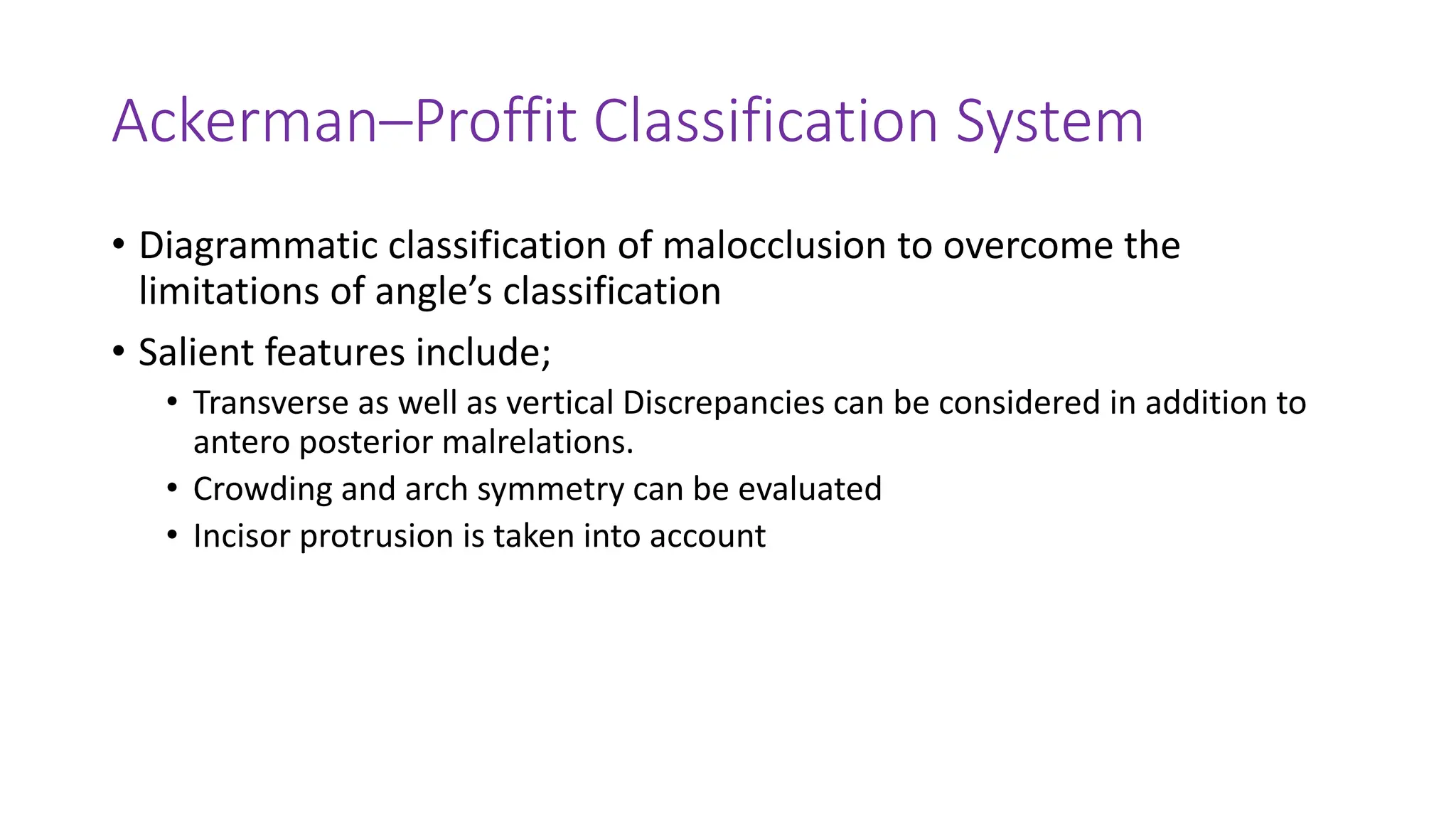 Ackerman–Proffit Classification System
• Diagrammatic classification of malocclusion to overcome the
limitations of angle’s classification
• Salient features include;
• Transverse as well as vertical Discrepancies can be considered in addition to
antero posterior malrelations.
• Crowding and arch symmetry can be evaluated
• Incisor protrusion is taken into account
 