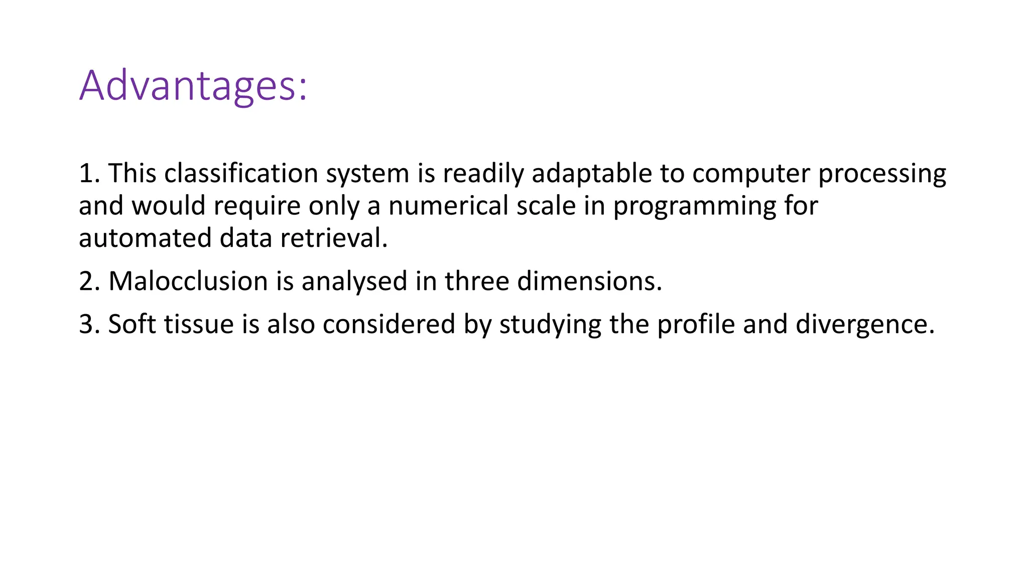 Advantages:
1. This classification system is readily adaptable to computer processing
and would require only a numerical scale in programming for
automated data retrieval.
2. Malocclusion is analysed in three dimensions.
3. Soft tissue is also considered by studying the profile and divergence.
 